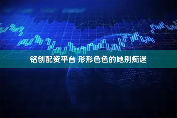 铭创配资平台 形形色色的她别痴迷