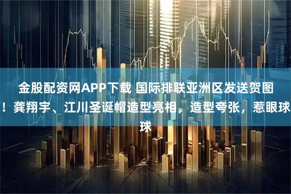 金股配资网APP下载 国际排联亚洲区发送贺图！龚翔宇、江川圣诞帽造型亮相，造型夸张，惹眼球