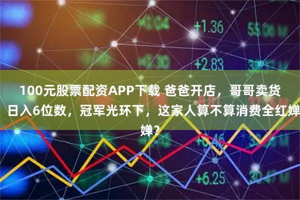 100元股票配资APP下载 爸爸开店，哥哥卖货，日入6位数，冠军光环下，这家人算不算消费全红婵？