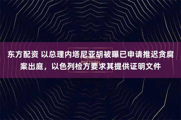 东方配资 以总理内塔尼亚胡被曝已申请推迟贪腐案出庭，以色列检方要求其提供证明文件
