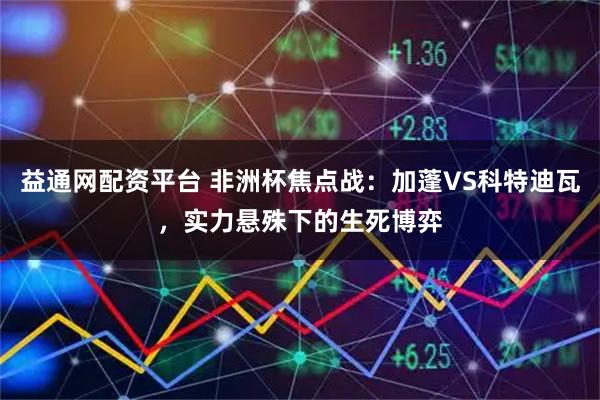 益通网配资平台 非洲杯焦点战:加蓬VS科特迪瓦,实力悬殊下的生死博弈