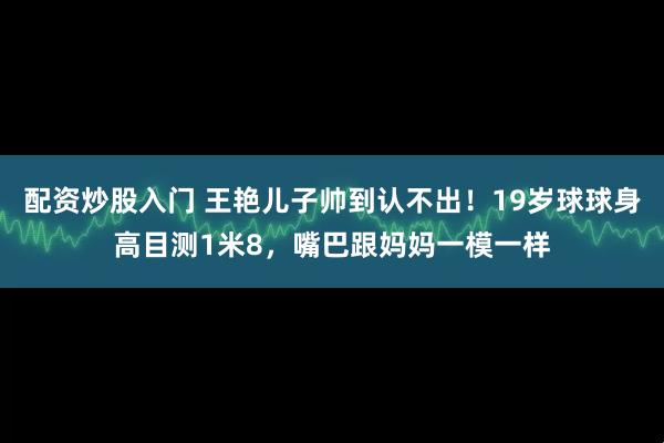 配资炒股入门 王艳儿子帅到认不出！19岁球球身高目测1米8，嘴巴跟妈妈一模一样