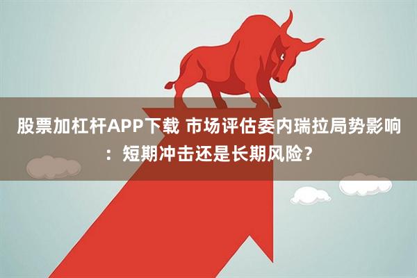 股票加杠杆APP下载 市场评估委内瑞拉局势影响：短期冲击还是长期风险？