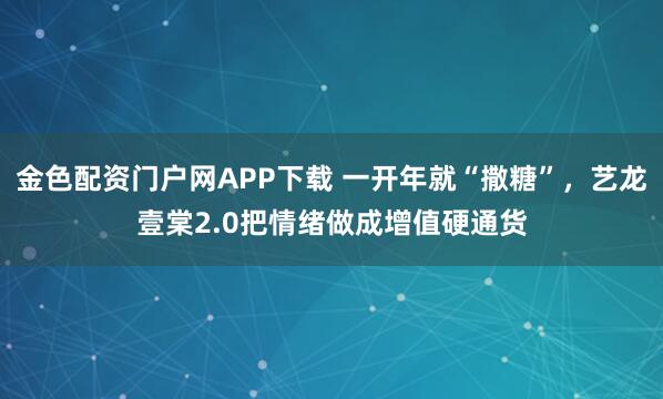 金色配资门户网APP下载 一开年就“撒糖”，艺龙壹棠2.0把情绪做成增值硬通货