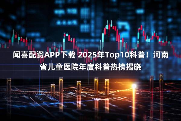 闻喜配资APP下载 2025年Top10科普！河南省儿童医院年度科普热榜揭晓