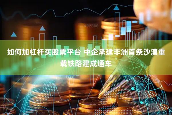 如何加杠杆买股票平台 中企承建非洲首条沙漠重载铁路建成通车