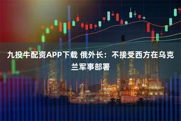 九投牛配资APP下载 俄外长：不接受西方在乌克兰军事部署