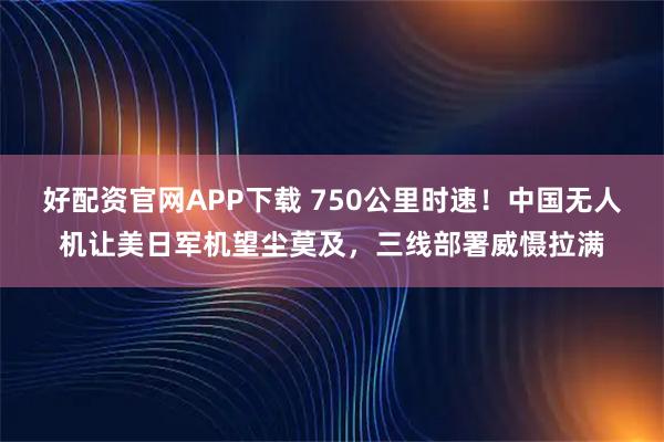 好配资官网APP下载 750公里时速！中国无人机让美日军机望尘莫及，三线部署威慑拉满
