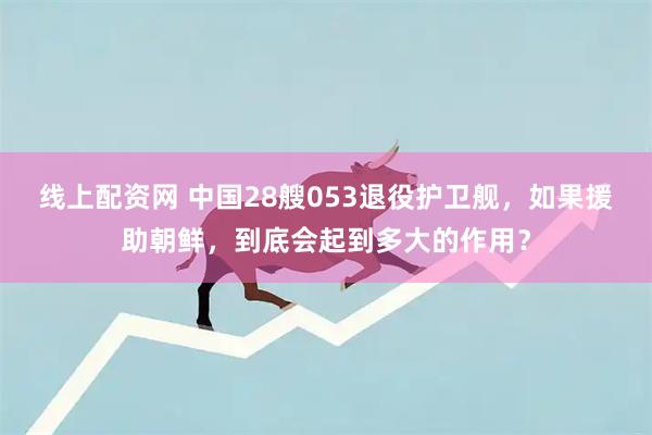 线上配资网 中国28艘053退役护卫舰，如果援助朝鲜，到底会起到多大的作用？