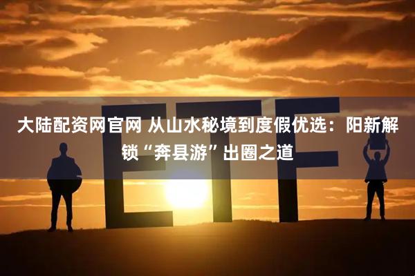 大陆配资网官网 从山水秘境到度假优选：阳新解锁“奔县游”出圈之道