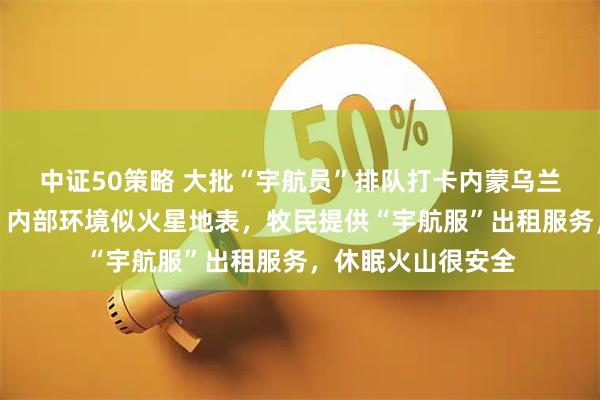 中证50策略 大批“宇航员”排队打卡内蒙乌兰哈达火山，景区：内部环境似火星地表，牧民提供“宇航服”出租服务，休眠火山很安全