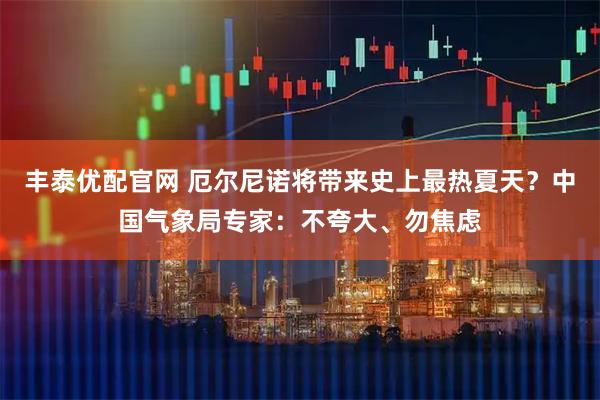 丰泰优配官网 厄尔尼诺将带来史上最热夏天？中国气象局专家：不夸大、勿焦虑