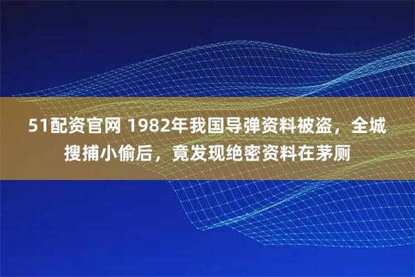 51配资官网 1982年我国导弹资料被盗，全城搜捕小偷后，竟发现绝密资料在茅厕