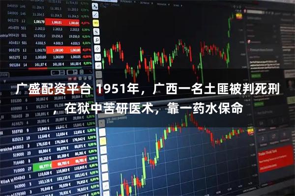 广盛配资平台 1951年，广西一名土匪被判死刑，在狱中苦研医术，靠一药水保命